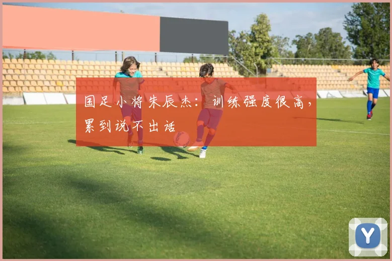 国足小将朱辰杰：训练强度很高，累到说不出话