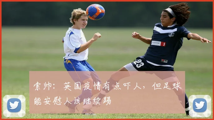 索帅：英国疫情有点吓人，但足球能安慰人该继续踢