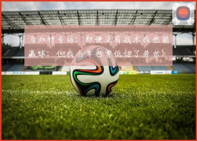 马加特专访：即便没有战术我也能赢球；但我当年也曾低估了劳尔！