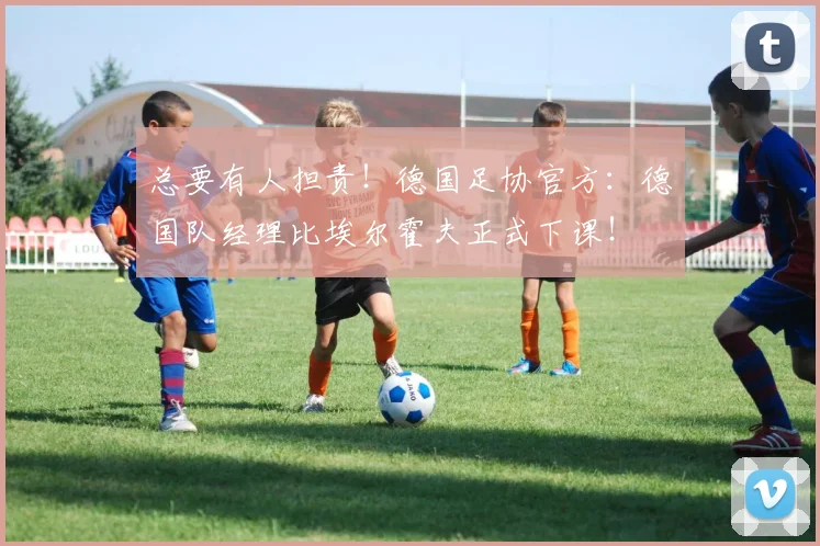 总要有人担责！德国足协官方：德国队经理比埃尔霍夫正式下课！