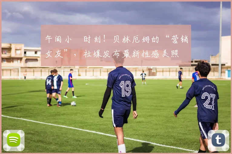 午间小憇时刻！贝林厄姆的“营销女友”，社媒发布最新性感美照