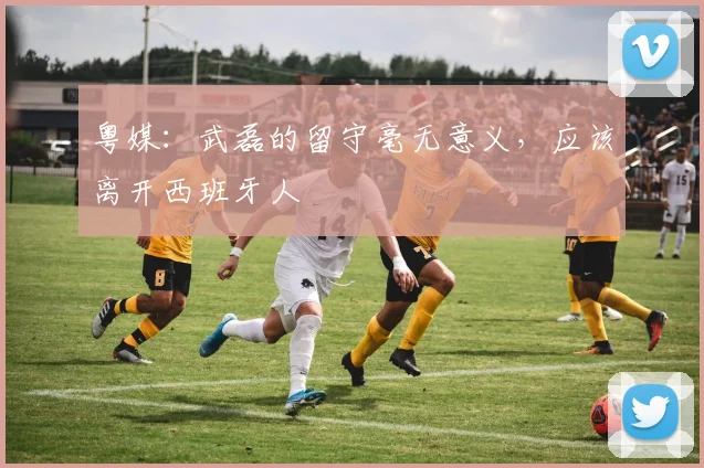 粤媒：武磊的留守毫无意义，应该离开西班牙人