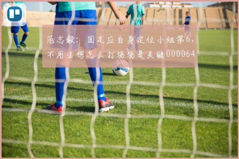 范志毅：国足应自身定位小组第6，不用去想怎么打场场是关键0000644