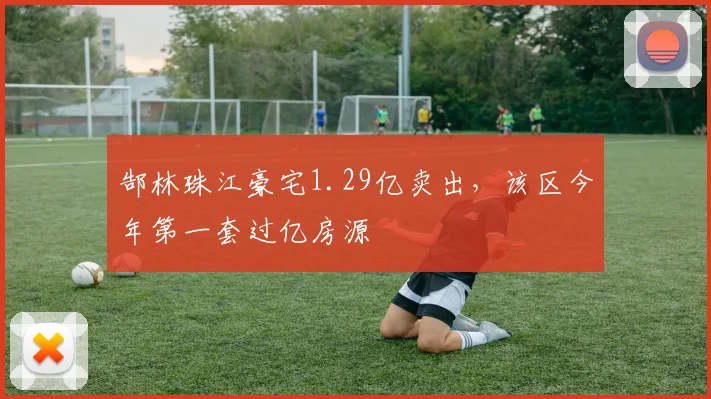 郜林珠江豪宅1.29亿卖出，该区今年第一套过亿房源