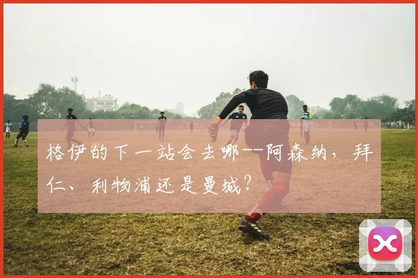 格伊的下一站会去哪--阿森纳，拜仁、利物浦还是曼城？