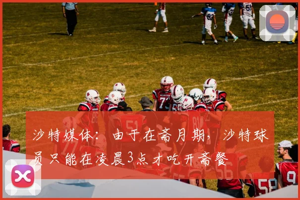 沙特媒体：由于在斋月期，沙特球员只能在凌晨3点才吃开斋餐