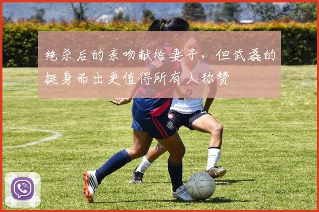 绝杀后的亲吻献给妻子，但武磊的挺身而出更值得所有人称赞