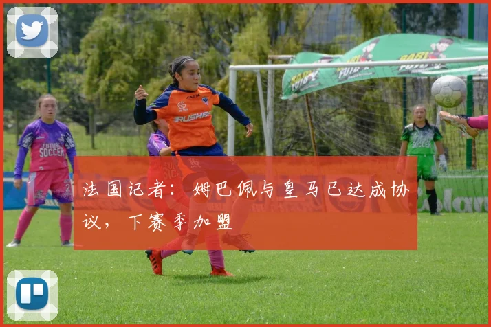 法国记者：姆巴佩与皇马已达成协议，下赛季加盟