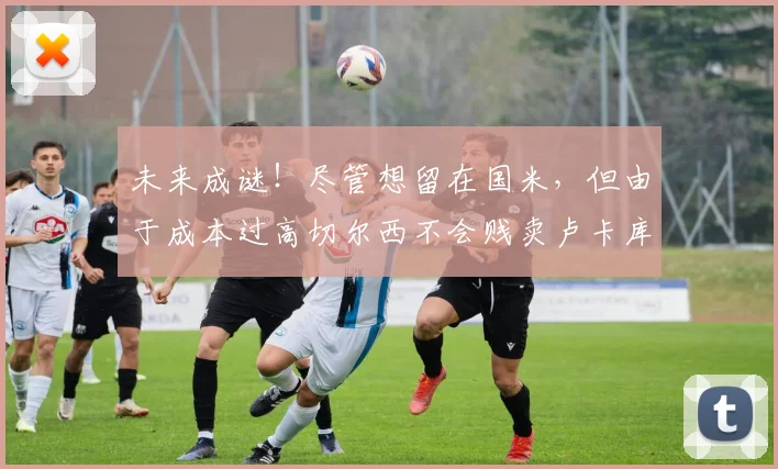 未来成谜！尽管想留在国米，但由于成本过高切尔西不会贱卖卢卡库