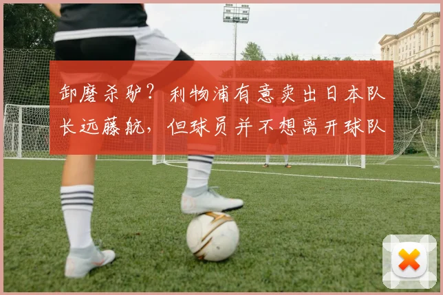 卸磨杀驴？利物浦有意卖出日本队长远藤航，但球员并不想离开球队