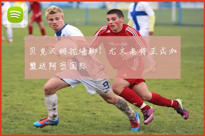 贝克汉姆挖墙脚！尤文老将正式加盟迈阿密国际