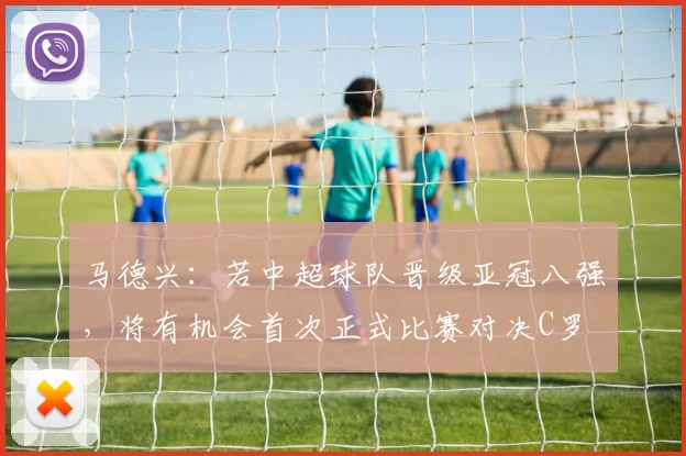 马德兴：若中超球队晋级亚冠八强，将有机会首次正式比赛对决C罗