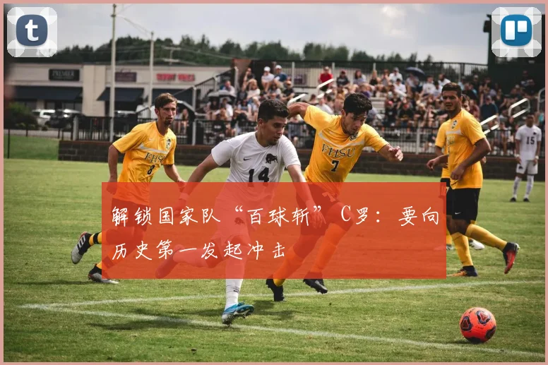 解锁国家队“百球斩” C罗：要向历史第一发起冲击