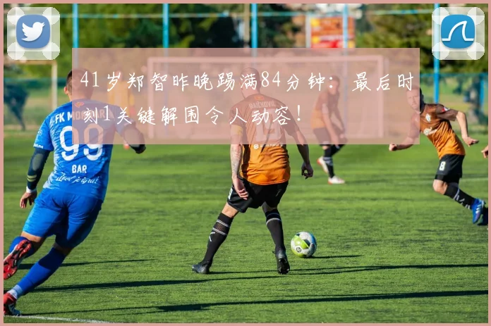 41岁郑智昨晚踢满84分钟：最后时刻1关键解围令人动容！