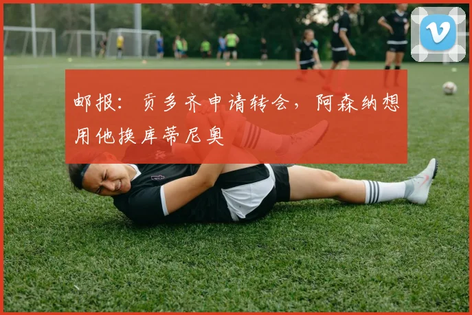 邮报：贡多齐申请转会，阿森纳想用他换库蒂尼奥