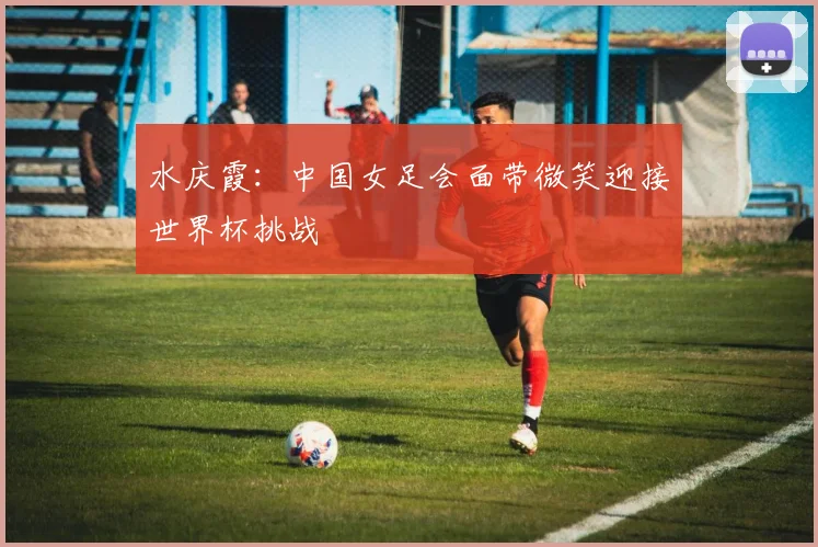 水庆霞：中国女足会面带微笑迎接世界杯挑战