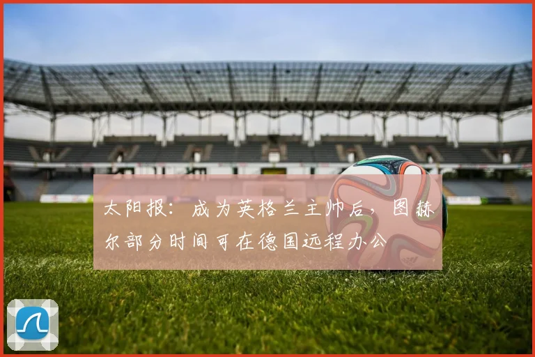 太阳报：成为英格兰主帅后，图赫尔部分时间可在德国远程办公