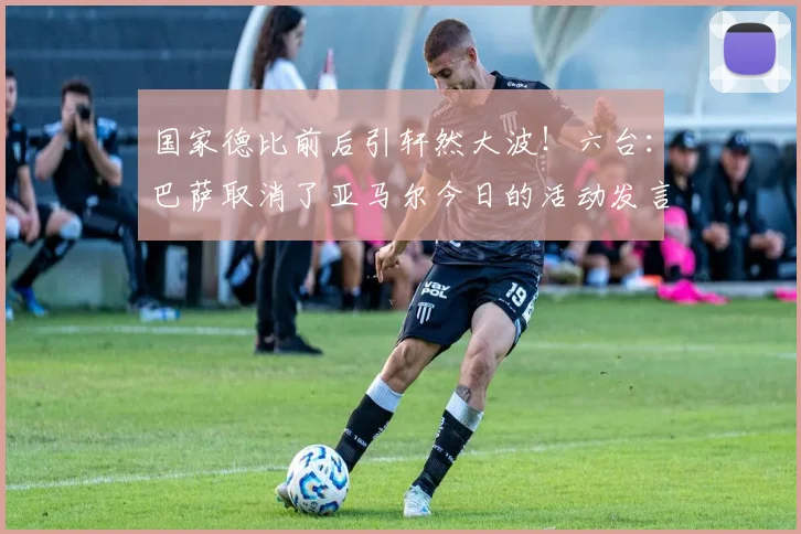 国家德比前后引轩然大波！六台：巴萨取消了亚马尔今日的活动发言