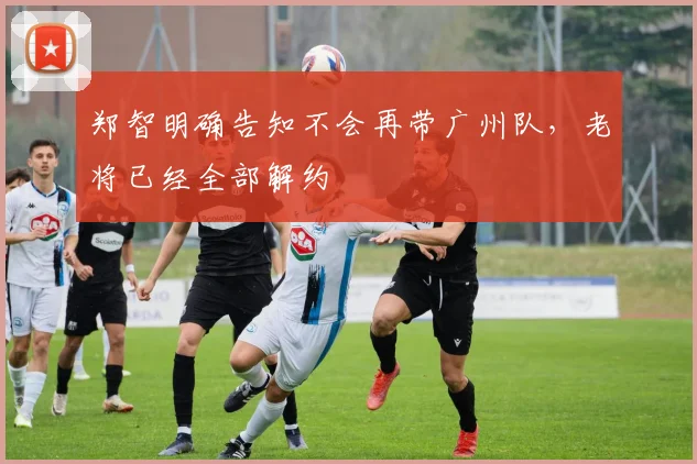 郑智明确告知不会再带广州队，老将已经全部解约