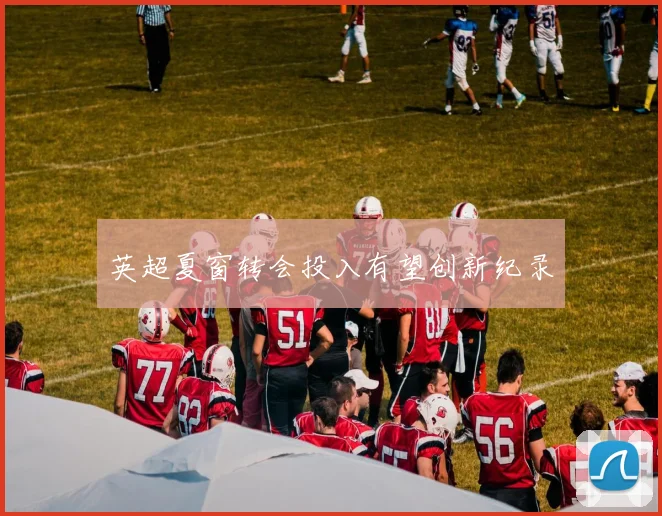 英超夏窗转会投入有望创新纪录