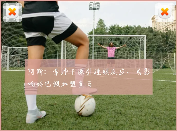 阿斯：索帅下课引连锁反应，或影响姆巴佩加盟皇马