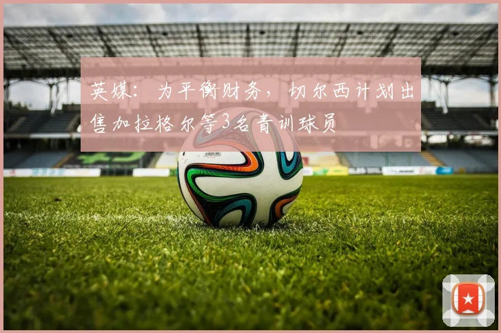 英媒：为平衡财务，切尔西计划出售加拉格尔等3名青训球员