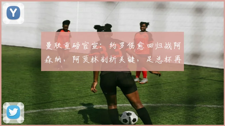 曼联重磅官宣：约罗伤愈回归战阿森纳，阿莫林剖析关键，足总杯再燃战火