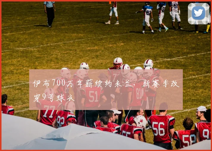 伊布700万年薪续约米兰，新赛季改穿9号球衣