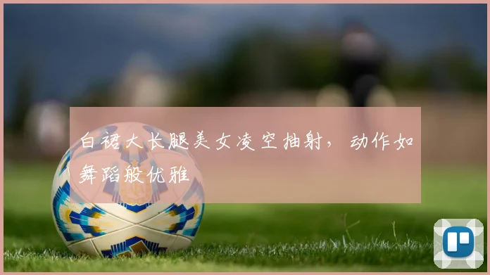 白裙大长腿美女凌空抽射，动作如舞蹈般优雅