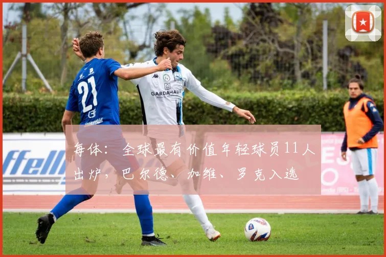 每体：全球最有价值年轻球员11人出炉，巴尔德、加维、罗克入选