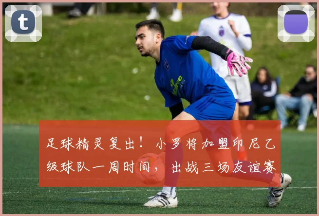 足球精灵复出！小罗将加盟印尼乙级球队一周时间，出战三场友谊赛