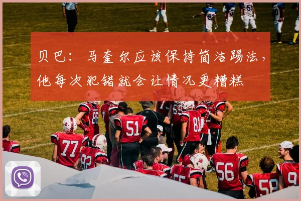 贝巴：马奎尔应该保持简洁踢法，他每次犯错就会让情况更糟糕