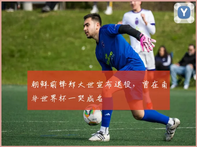 朝鲜前锋郑大世宣布退役，曾在南非世界杯一哭成名