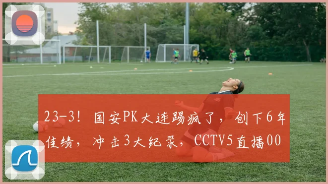 23-3！国安PK大连踢疯了，创下6年佳绩，冲击3大纪录，CCTV5直播0000644