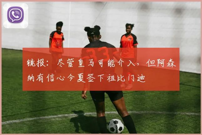 镜报：尽管皇马可能介入，但阿森纳有信心今夏签下祖比门迪