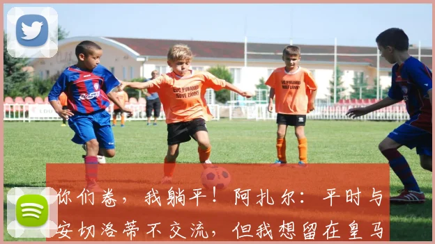 你们卷，我躺平！阿扎尔：平时与安切洛蒂不交流，但我想留在皇马