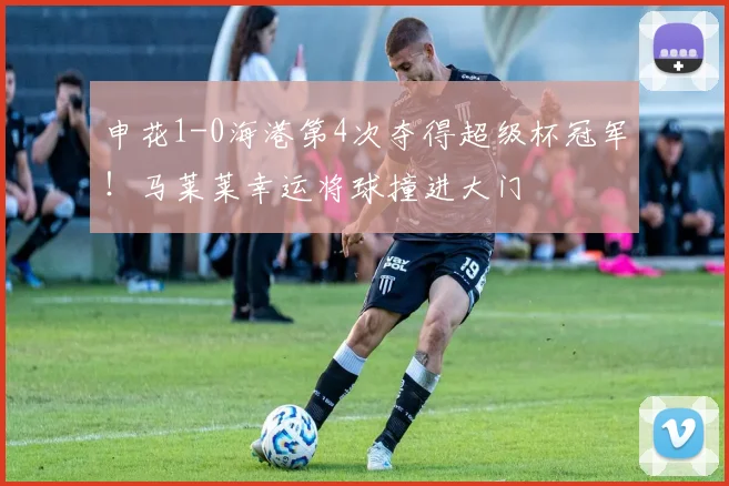 申花1-0海港第4次夺得超级杯冠军！马莱莱幸运将球撞进大门