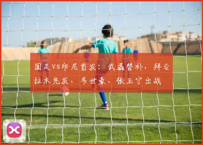 国足vs印尼首发：武磊替补，拜合拉木先发，韦世豪、张玉宁出战